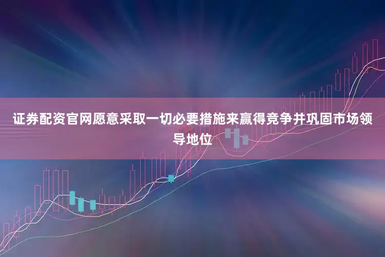证券配资官网愿意采取一切必要措施来赢得竞争并巩固市场领导地位