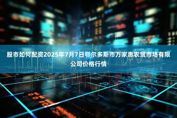 股市如何配资2025年7月7日鄂尔多斯市万家惠农贸市场有限公司价格行情