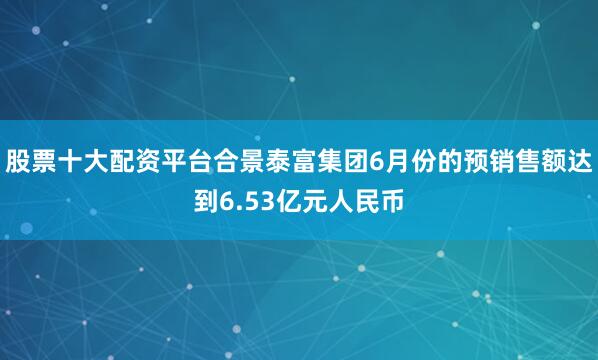 股票十大配资平台合景泰富集团6月份的预销售额达到6.53亿元人民币