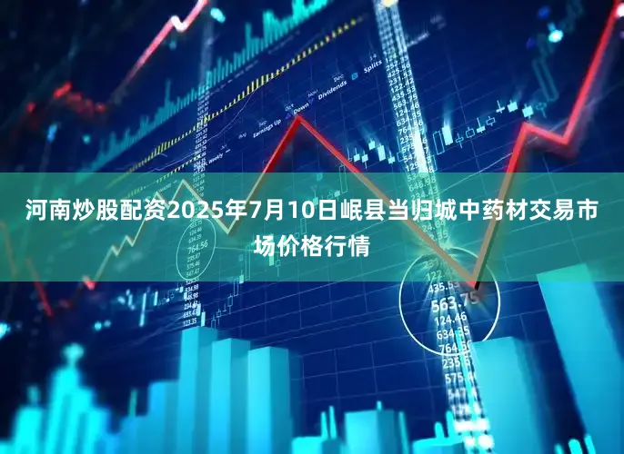 河南炒股配资2025年7月10日岷县当归城中药材交易市场价格行情