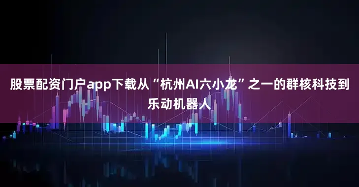 股票配资门户app下载从“杭州AI六小龙”之一的群核科技到乐动机器人