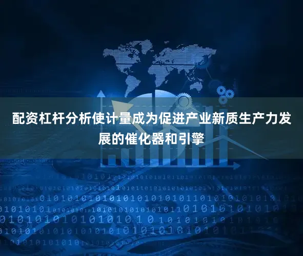 配资杠杆分析使计量成为促进产业新质生产力发展的催化器和引擎