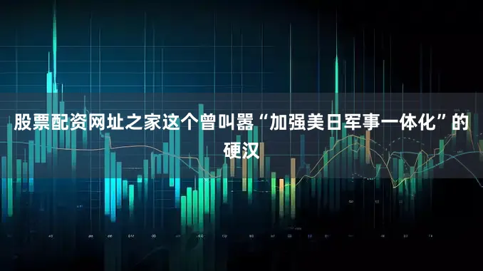 股票配资网址之家这个曾叫嚣“加强美日军事一体化”的硬汉