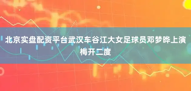 北京实盘配资平台武汉车谷江大女足球员邓梦晔上演梅开二度