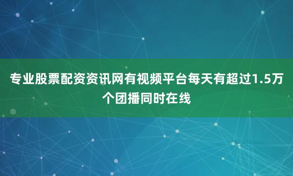 专业股票配资资讯网有视频平台每天有超过1.5万个团播同时在线
