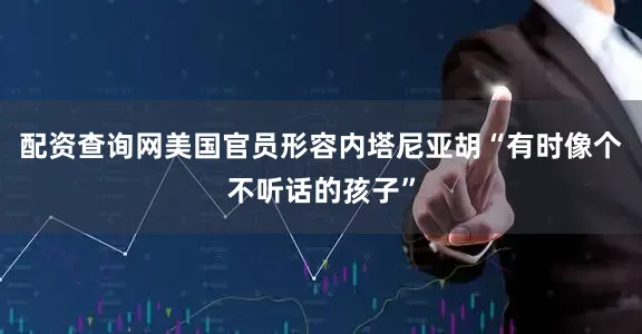 配资查询网美国官员形容内塔尼亚胡“有时像个不听话的孩子”