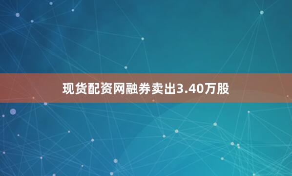 现货配资网融券卖出3.40万股