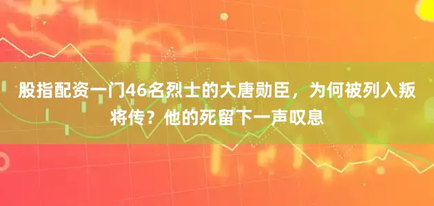 股指配资一门46名烈士的大唐勋臣，为何被列入叛将传？他的死留下一声叹息